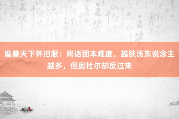 魔兽天下怀旧服：闲话团本难度，越肤浅东说念主越多，但奥杜尔却反过来