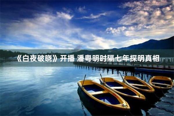 《白夜破晓》开播 潘粤明时隔七年探明真相