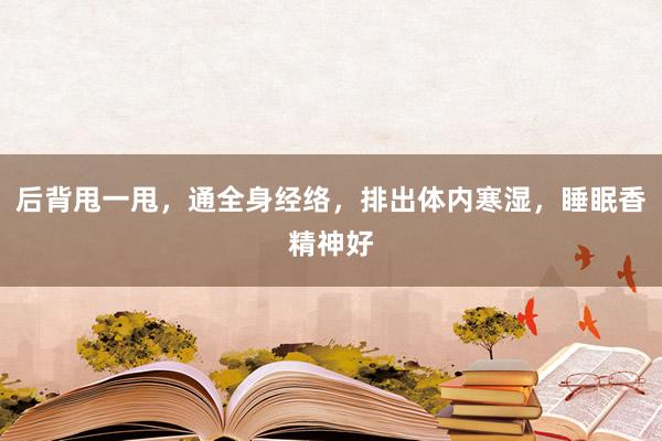 后背甩一甩，通全身经络，排出体内寒湿，睡眠香精神好