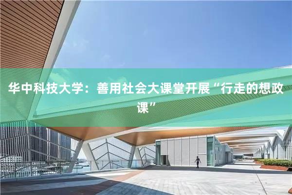 华中科技大学：善用社会大课堂开展“行走的想政课”