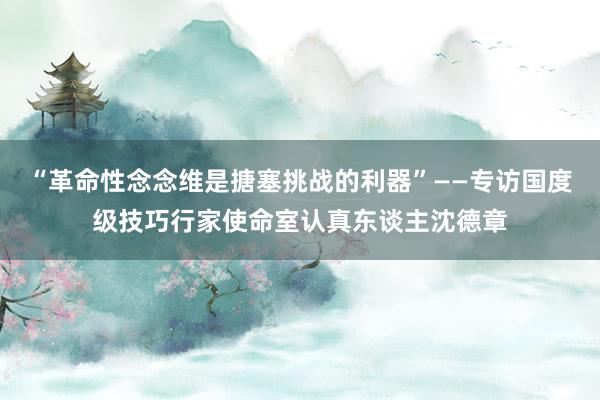 “革命性念念维是搪塞挑战的利器”——专访国度级技巧行家使命室认真东谈主沈德章