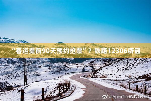 “春运提前90天预约抢票”？铁路12306辟谣
