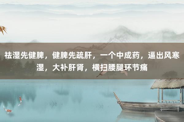 祛湿先健脾，健脾先疏肝，一个中成药，逼出风寒湿，大补肝肾，横扫腰腿环节痛